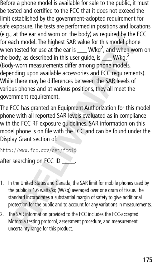 175PRELIMINARYBefore a phone model is available for sale to the public, it must be tested and certiﬁed to the FCC that it does not exceed the limit established by the government-adopted requirement for safe exposure. The tests are performed in positions and locations (e.g., at the ear and worn on the body) as required by the FCC for each model. The highest SAR value for this model phone when tested for use at the ear is ___ W/kg2, and when worn on the body, as described in this user guide, is ___ W/kg.2 (Body-worn measurements differ among phone models, depending upon available accessories and FCC requirements). While there may be differences between the SAR levels of various phones and at various positions, they all meet the government requirement.The FCC has granted an Equipment Authorization for this model phone with all reported SAR levels evaluated as in compliance with the FCC RF exposure guidelines. SAR information on this model phone is on ﬁle with the FCC and can be found under the Display Grant section of:http://www.fcc.gov/oet/fccid after searching on FCC ID ____.1. In the United States and Canada, the SAR limit for mobile phones used by the public is 1.6 watts/kg (W/kg) averaged over one gram of tissue. The standard incorporates a substantial margin of safety to give additional protection for the public and to account for any variations in measurements.2. The SAR information provided to the FCC includes the FCC-accepted Motorola testing protocol, assessment procedure, and measurement uncertainty range for this product.