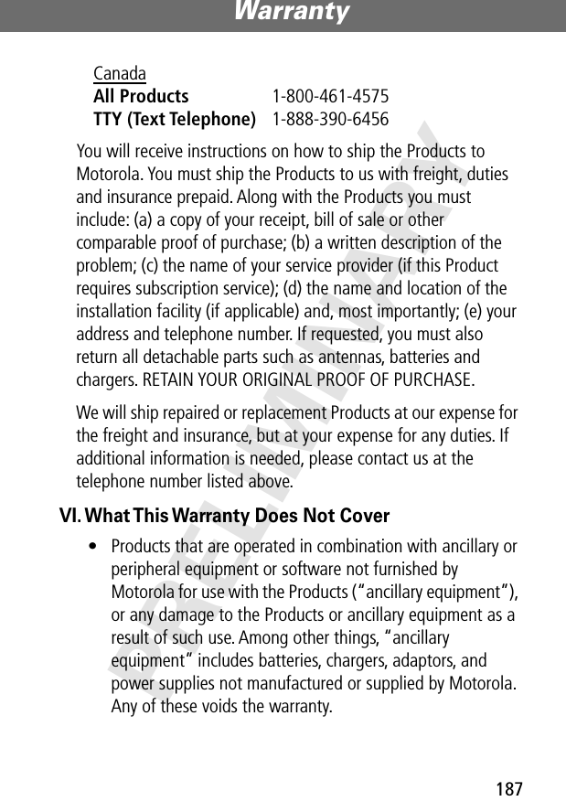 187Warranty PRELIMINARYYou will receive instructions on how to ship the Products to Motorola. You must ship the Products to us with freight, duties and insurance prepaid. Along with the Products you must include: (a) a copy of your receipt, bill of sale or other comparable proof of purchase; (b) a written description of the problem; (c) the name of your service provider (if this Product requires subscription service); (d) the name and location of the installation facility (if applicable) and, most importantly; (e) your address and telephone number. If requested, you must also return all detachable parts such as antennas, batteries and chargers. RETAIN YOUR ORIGINAL PROOF OF PURCHASE.We will ship repaired or replacement Products at our expense for the freight and insurance, but at your expense for any duties. If additional information is needed, please contact us at the telephone number listed above.VI. What This Warranty Does Not Cover• Products that are operated in combination with ancillary or peripheral equipment or software not furnished by Motorola for use with the Products (“ancillary equipment”), or any damage to the Products or ancillary equipment as a result of such use. Among other things, “ancillary equipment” includes batteries, chargers, adaptors, and power supplies not manufactured or supplied by Motorola. Any of these voids the warranty.Canada All Products 1-800-461-4575 TTY (Text Telephone) 1-888-390-6456 