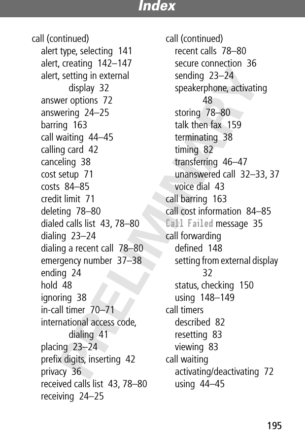 195 Index  PRELIMINARY call (continued)alert type, selecting  141alert, creating  142–147alert, setting in external display  32answer options  72answering  24–25barring  163call waiting  44–45calling card  42canceling  38cost setup  71costs  84–85credit limit  71deleting  78–80dialed calls list  43, 78–80dialing  23–24dialing a recent call  78–80emergency number  37–38ending  24hold  48ignoring  38in-call timer  70–71international access code, dialing  41placing  23–24preﬁx digits, inserting  42privacy  36received calls list  43, 78–80receiving  24–25call (continued)recent calls  78–80secure connection  36sending  23–24speakerphone, activating  48storing  78–80talk then fax  159terminating  38timing  82transferring  46–47unanswered call  32–33, 37voice dial  43call barring  163call cost information  84–85 Call Failed  message  35call forwardingdeﬁned  148setting from external display  32status, checking  150using  148–149call timersdescribed  82resetting  83viewing  83call waitingactivating/deactivating  72using  44–45