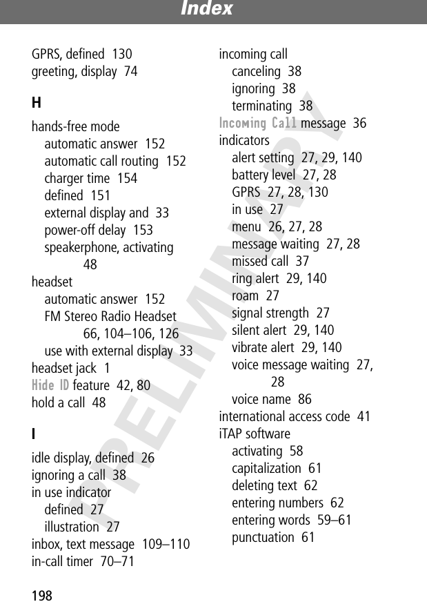 Index198PRELIMINARYGPRS, deﬁned  130greeting, display  74Hhands-free modeautomatic answer  152automatic call routing  152charger time  154deﬁned  151external display and  33power-off delay  153speakerphone, activating  48headsetautomatic answer  152FM Stereo Radio Headset  66, 104–106, 126use with external display  33headset jack  1Hide ID feature  42, 80hold a call  48Iidle display, deﬁned  26ignoring a call  38in use indicatordeﬁned  27illustration  27inbox, text message  109–110in-call timer  70–71incoming callcanceling  38ignoring  38terminating  38Incoming Call message  36indicatorsalert setting  27, 29, 140battery level  27, 28GPRS  27, 28, 130in use  27menu  26, 27, 28message waiting  27, 28missed call  37ring alert  29, 140roam  27signal strength  27silent alert  29, 140vibrate alert  29, 140voice message waiting  27, 28voice name  86international access code  41iTAP softwareactivating  58capitalization  61deleting text  62entering numbers  62entering words  59–61punctuation  61