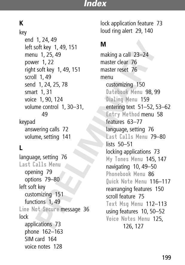 199Index PRELIMINARYKkeyend  1, 24, 49left soft key  1, 49, 151menu  1, 25, 49power  1, 22right soft key  1, 49, 151scroll  1, 49send  1, 24, 25, 78smart  1, 31voice  1, 90, 124volume control  1, 30–31, 49keypadanswering calls  72volume, setting  141Llanguage, setting  76Last Calls Menuopening  79options  79–80left soft keycustomizing  151functions  1, 49Line Not Secure message  36lockapplications  73phone  162–163SIM card  164voice notes  128lock application feature  73loud ring alert  29, 140Mmaking a call  23–24master clear  76master reset  76menucustomizing  150Datebook Menu  98, 99Dialing Menu  159entering text  51–52, 53–62Entry Method menu  58features  63–77language, setting  76Last Calls Menu  79–80lists  50–51locking applications  73My Tones Menu  145, 147navigating  10, 49–50Phonebook Menu  86Quick Note Menu  116–117rearranging features  150scroll feature  75Text Msg Menu  112–113using features  10, 50–52Voice Notes Menu  125, 126, 127