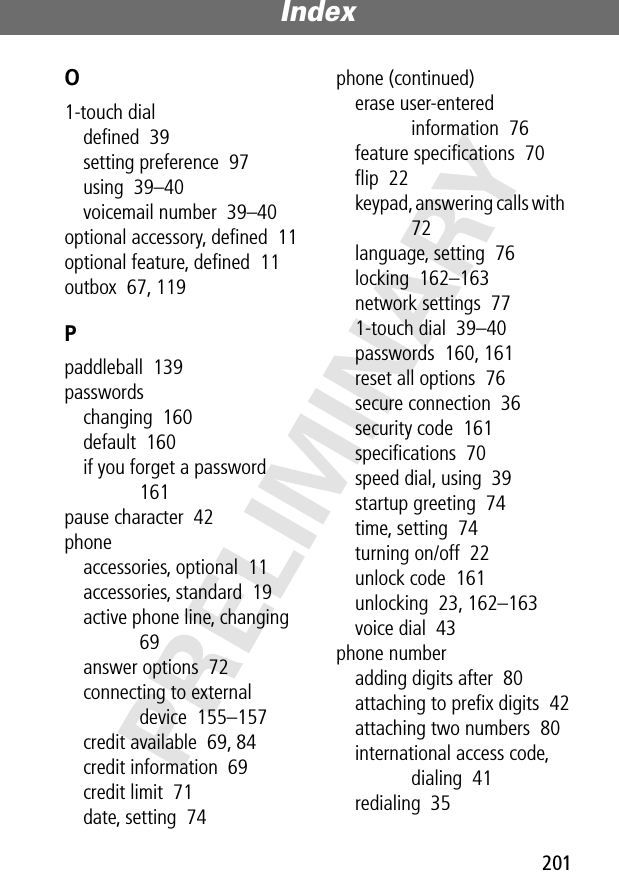 201Index PRELIMINARYO1-touch dialdeﬁned  39setting preference  97using  39–40voicemail number  39–40optional accessory, deﬁned  11optional feature, deﬁned  11outbox  67, 119Ppaddleball  139passwordschanging  160default  160if you forget a password  161pause character  42phoneaccessories, optional  11accessories, standard  19active phone line, changing  69answer options  72connecting to external device  155–157credit available  69, 84credit information  69credit limit  71date, setting  74phone (continued)erase user-entered information  76feature speciﬁcations  70ﬂip  22keypad, answering calls with  72language, setting  76locking  162–163network settings  771-touch dial  39–40passwords  160, 161reset all options  76secure connection  36security code  161speciﬁcations  70speed dial, using  39startup greeting  74time, setting  74turning on/off  22unlock code  161unlocking  23, 162–163voice dial  43phone numberadding digits after  80attaching to preﬁx digits  42attaching two numbers  80international access code, dialing  41redialing  35