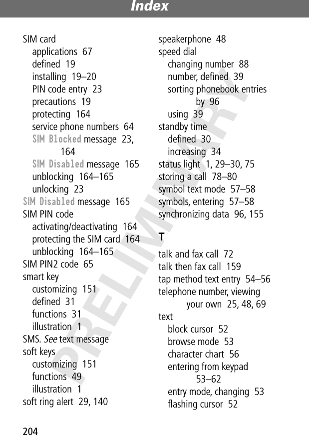 Index204PRELIMINARYSIM cardapplications  67deﬁned  19installing  19–20PIN code entry  23precautions  19protecting  164service phone numbers  64SIM Blocked message  23, 164SIM Disabled message  165unblocking  164–165unlocking  23SIM Disabled message  165SIM PIN codeactivating/deactivating  164protecting the SIM card  164unblocking  164–165SIM PIN2 code  65smart keycustomizing  151deﬁned  31functions  31illustration  1SMS. See text messagesoft keyscustomizing  151functions  49illustration  1soft ring alert  29, 140speakerphone  48speed dialchanging number  88number, deﬁned  39sorting phonebook entries by  96using  39standby timedeﬁned  30increasing  34status light  1, 29–30, 75storing a call  78–80symbol text mode  57–58symbols, entering  57–58synchronizing data  96, 155Ttalk and fax call  72talk then fax call  159tap method text entry  54–56telephone number, viewing your own  25, 48, 69textblock cursor  52browse mode  53character chart  56entering from keypad  53–62entry mode, changing  53ﬂashing cursor  52