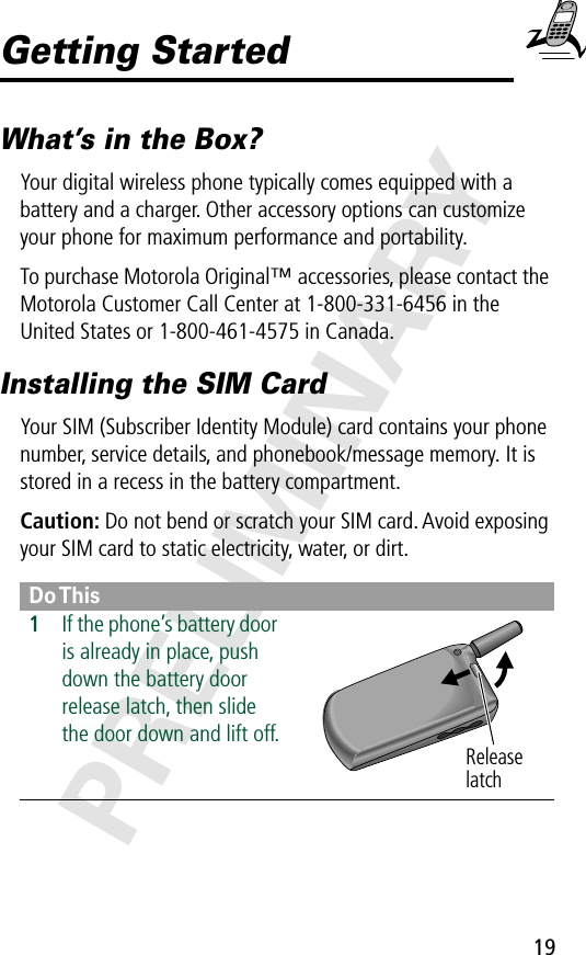 19PRELIMINARYGetting StartedWhat’s in the Box?Your digital wireless phone typically comes equipped with a battery and a charger. Other accessory options can customize your phone for maximum performance and portability.To purchase Motorola Original™ accessories, please contact the Motorola Customer Call Center at 1-800-331-6456 in the United States or 1-800-461-4575 in Canada.Installing the SIM CardYour SIM (Subscriber Identity Module) card contains your phone number, service details, and phonebook/message memory. It is stored in a recess in the battery compartment.Caution: Do not bend or scratch your SIM card. Avoid exposing your SIM card to static electricity, water, or dirt.Do This1If the phone’s battery door is already in place, push down the battery door release latch, then slide the door down and lift off. Release latch