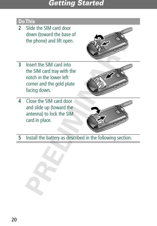Getting Started20PRELIMINARY2Slide the SIM card door down (toward the base of the phone) and lift open. 3Insert the SIM card into the SIM card tray with the notch in the lower left corner and the gold plate facing down. 4Close the SIM card door and slide up (toward the antenna) to lock the SIM card in place.  5Install the battery as described in the following section.Do This