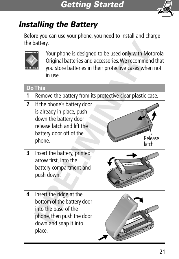 21Getting Started PRELIMINARYInstalling the BatteryBefore you can use your phone, you need to install and charge the battery.Your phone is designed to be used only with Motorola Original batteries and accessories. We recommend that you store batteries in their protective cases when not in use.Do This1Remove the battery from its protective clear plastic case.2If the phone’s battery door is already in place, push down the battery door release latch and lift the battery door off of the phone. 3Insert the battery, printed arrow ﬁrst, into the battery compartment and push down. 4Insert the ridge at the bottom of the battery door into the base of the phone, then push the door down and snap it into place. Release latch