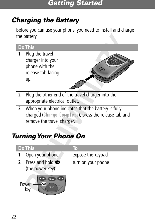 Getting Started22PRELIMINARYCharging the BatteryBefore you can use your phone, you need to install and charge the battery.Turning Your Phone OnDo This1Plug the travel charger into your phone with the release tab facing up. 2Plug the other end of the travel charger into the appropriate electrical outlet.3When your phone indicates that the battery is fully charged (Charge Complete), press the release tab and remove the travel charger.Do This To1Open your phone expose the keypad2Press and hold P(the power key)turn on your phonePowerkey