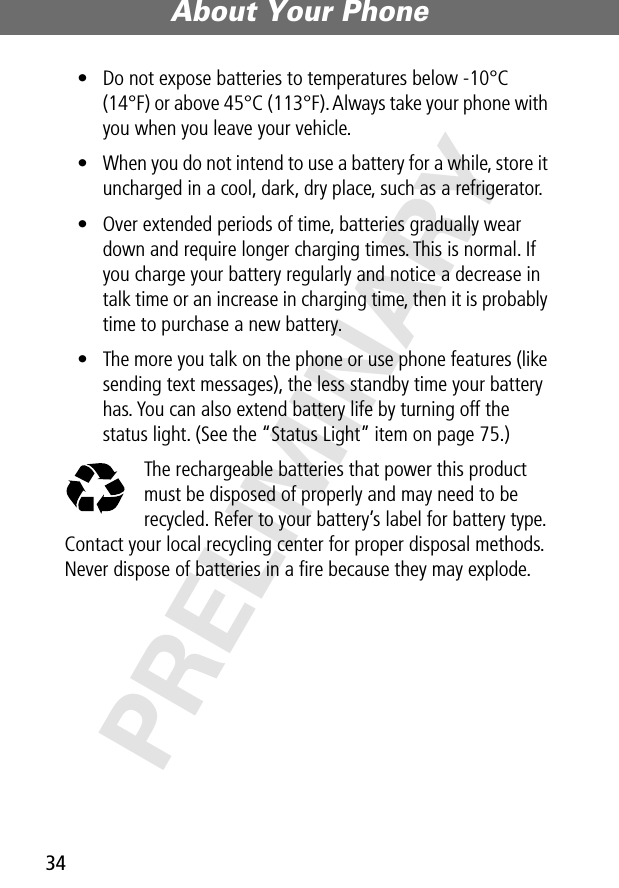 About Your Phone34PRELIMINARY• Do not expose batteries to temperatures below -10°C (14°F) or above 45°C (113°F). Always take your phone with you when you leave your vehicle.• When you do not intend to use a battery for a while, store it uncharged in a cool, dark, dry place, such as a refrigerator.• Over extended periods of time, batteries gradually wear down and require longer charging times. This is normal. If you charge your battery regularly and notice a decrease in talk time or an increase in charging time, then it is probably time to purchase a new battery.• The more you talk on the phone or use phone features (like sending text messages), the less standby time your battery has. You can also extend battery life by turning off the status light. (See the “Status Light” item on page 75.)The rechargeable batteries that power this product must be disposed of properly and may need to be recycled. Refer to your battery’s label for battery type. Contact your local recycling center for proper disposal methods. Never dispose of batteries in a ﬁre because they may explode.