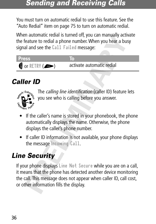 Sending and Receiving Calls36PRELIMINARYYou must turn on automatic redial to use this feature. See the “Auto Redial” item on page 75 to turn on automatic redial.When automatic redial is turned off, you can manually activate the feature to redial a phone number. When you hear a busy signal and see the Call Failed message:Caller IDThe calling line identification (caller ID) feature lets you see who is calling before you answer.• If the caller’s name is stored in your phonebook, the phone automatically displays the name. Otherwise, the phone displays the caller’s phone number.• If caller ID information is not available, your phone displays the message Incoming Call.Line SecurityIf your phone displays Line Not Secure while you are on a call, it means that the phone has detected another device monitoring the call. This message does not appear when caller ID, call cost, or other information ﬁlls the display.Press ToN or RETRY (+)activate automatic redial