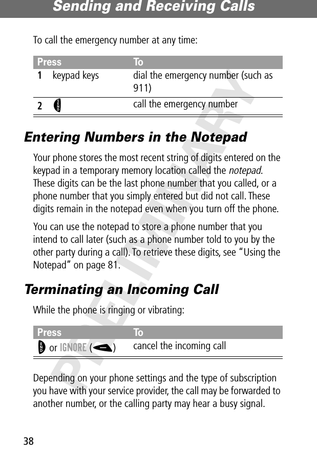 Sending and Receiving Calls38PRELIMINARYTo call the emergency number at any time:Entering Numbers in the NotepadYour phone stores the most recent string of digits entered on the keypad in a temporary memory location called the notepad. These digits can be the last phone number that you called, or a phone number that you simply entered but did not call. These digits remain in the notepad even when you turn off the phone.You can use the notepad to store a phone number that you intend to call later (such as a phone number told to you by the other party during a call). To retrieve these digits, see “Using the Notepad” on page 81.Terminating an Incoming CallWhile the phone is ringing or vibrating:Depending on your phone settings and the type of subscription you have with your service provider, the call may be forwarded to another number, or the calling party may hear a busy signal.Press To1keypad keys dial the emergency number (such as 911)2N call the emergency numberPress ToO or IGNORE (-)cancel the incoming call