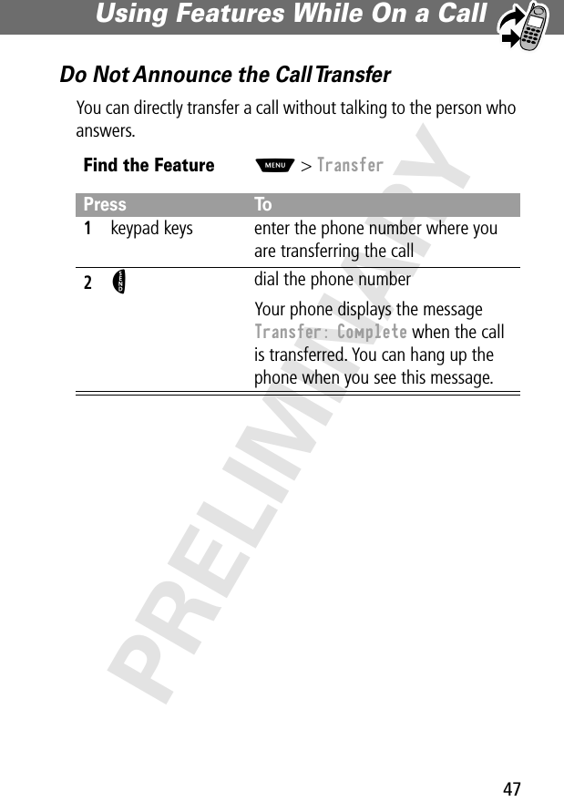 47Using Features While On a Call PRELIMINARYDo Not Announce the Call TransferYou can directly transfer a call without talking to the person who answers.Find the FeatureM&gt; TransferPress To1keypad keys enter the phone number where you are transferring the call2N dial the phone numberYour phone displays the message Transfer: Complete when the call is transferred. You can hang up the phone when you see this message.