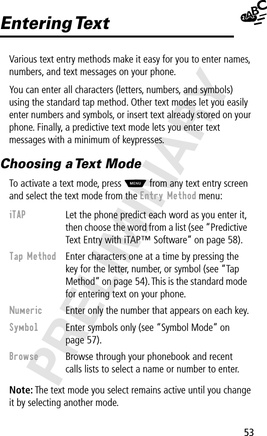 53PRELIMINARYEntering TextVarious text entry methods make it easy for you to enter names, numbers, and text messages on your phone.You can enter all characters (letters, numbers, and symbols) using the standard tap method. Other text modes let you easily enter numbers and symbols, or insert text already stored on your phone. Finally, a predictive text mode lets you enter text messages with a minimum of keypresses.Choosing a Text ModeTo activate a text mode, press M from any text entry screen and select the text mode from the Entry Method menu:Note: The text mode you select remains active until you change it by selecting another mode.iTAP  Let the phone predict each word as you enter it, then choose the word from a list (see “Predictive Text Entry with iTAP™ Software” on page 58).Tap Method  Enter characters one at a time by pressing the key for the letter, number, or symbol (see “Tap Method” on page 54). This is the standard mode for entering text on your phone.Numeric  Enter only the number that appears on each key.Symbol  Enter symbols only (see “Symbol Mode” on page 57).Browse  Browse through your phonebook and recent calls lists to select a name or number to enter.