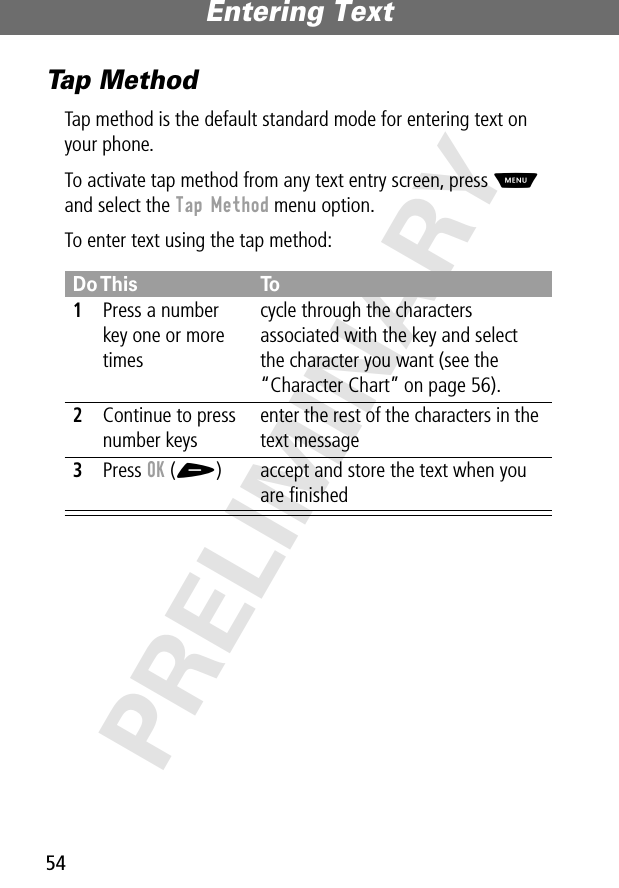 Entering Text54PRELIMINARYTap MethodTap method is the default standard mode for entering text on your phone.To activate tap method from any text entry screen, press M and select the Tap Method menu option.To enter text using the tap method:Do This To1Press a number key one or more timescycle through the characters associated with the key and select the character you want (see the “Character Chart” on page 56).2Continue to press number keysenter the rest of the characters in the text message3Press OK (+) accept and store the text when you are ﬁnished