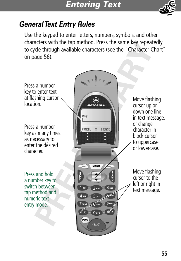 55Entering Text PRELIMINARYGeneral Text Entry RulesUse the keypad to enter letters, numbers, symbols, and other characters with the tap method. Press the same key repeatedly to cycle through available characters (see the “Character Chart” on page 56):Msg:CANCEL    BROWSEMove ﬂashingcursor to theleft or right intext message.Move ﬂashingcursor up ordown one linein text message,or changecharacter inblock cursorto uppercaseor lowercase.Press a numberkey to enter textat ﬂashing cursorlocation.Press a numberkey as many timesas necessary toenter the desiredcharacter.Press and holda number key toswitch betweentap method andnumeric textentry mode.