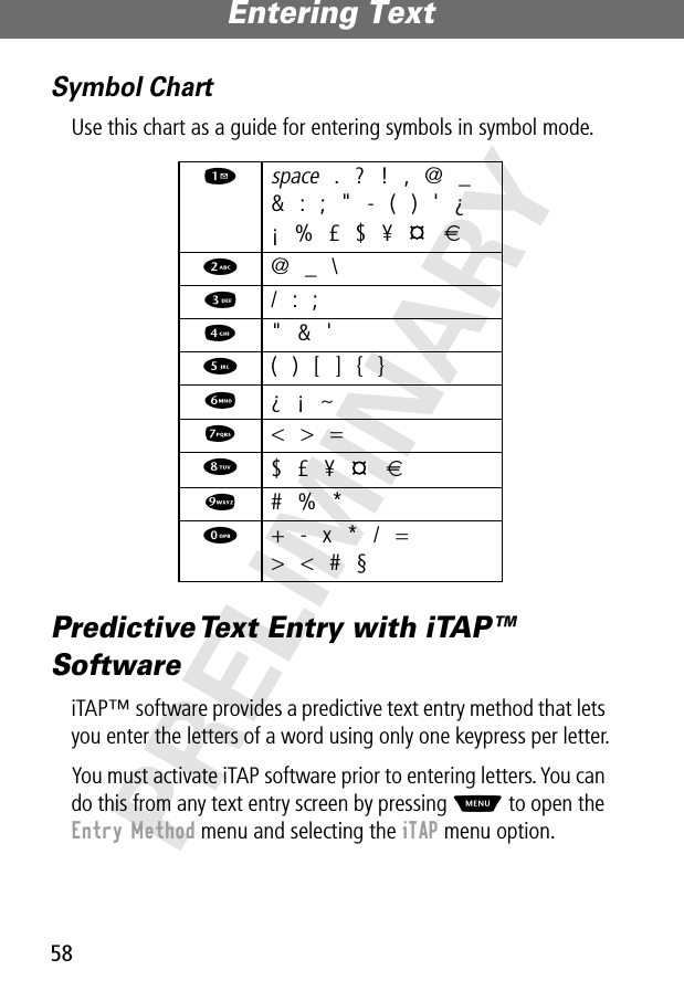 Entering Text58PRELIMINARYSymbol ChartUse this chart as a guide for entering symbols in symbol mode.Predictive Text Entry with iTAP™ SoftwareiTAP™ software provides a predictive text entry method that lets you enter the letters of a word using only one keypress per letter.You must activate iTAP software prior to entering letters. You can do this from any text entry screen by pressing M to open the Entry Method menu and selecting the iTAP menu option.1 space . ? ! , @ _&amp; : ; &quot; - ( ) &apos; ¿¡ % £ $ ¥   €2  @ _ \3  / : ;4  &quot; &amp; &apos;5  ( ) [ ] { }6  ¿ ¡ ~7  &lt; &gt; =8 $ £ ¥   €9  # % *0  + - x * / =&gt; &lt; # §