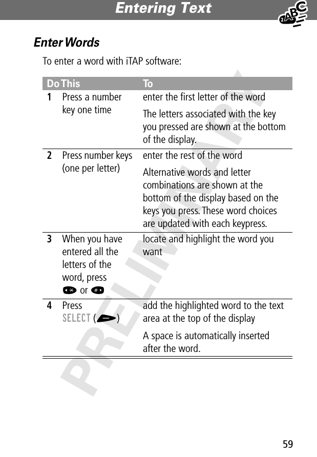 59Entering Text PRELIMINARYEnter WordsTo enter a word with iTAP software:Do This To1Press a number key one timeenter the ﬁrst letter of the wordThe letters associated with the key you pressed are shown at the bottom of the display.2Press number keys (one per letter)enter the rest of the wordAlternative words and letter combinations are shown at the bottom of the display based on the keys you press. These word choices are updated with each keypress.3When you have entered all the letters of the word, press * or # locate and highlight the word you want4Press SELECT (+)add the highlighted word to the text area at the top of the displayA space is automatically inserted after the word.