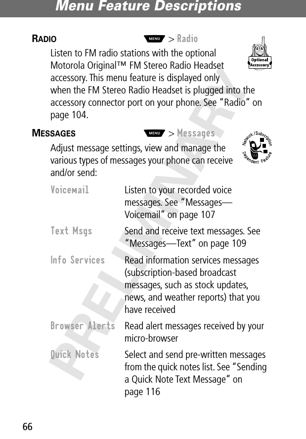 Menu Feature Descriptions66PRELIMINARYRADIO  M&gt; RadioListen to FM radio stations with the optional Motorola Original™ FM Stereo Radio Headset accessory. This menu feature is displayed only when the FM Stereo Radio Headset is plugged into the accessory connector port on your phone. See “Radio” on page 104.MESSAGES  M&gt; MessagesAdjust message settings, view and manage the various types of messages your phone can receive and/or send:Voicemail  Listen to your recorded voice messages. See “Messages—Voicemail” on page 107Text Msgs  Send and receive text messages. See “Messages—Text” on page 109Info Services  Read information services messages (subscription-based broadcast messages, such as stock updates, news, and weather reports) that you have receivedBrowser Alerts  Read alert messages received by your micro-browserQuick Notes  Select and send pre-written messages from the quick notes list. See “Sending a Quick Note Text Message” on page 116