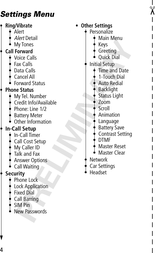 4PRELIMINARY✂Settings Menu• Ring/Vibrate• Alert•Alert Detail• My Tones• Call Forward• Voice Calls• Fax Calls• Data Calls• Cancel All• Forward Status• Phone Status• My Tel. Number• Credit Info/Available• Phone: Line 1/2• Battery Meter• Other Information• In-Call Setup• In-Call Timer• Call Cost Setup• My Caller ID• Talk and Fax• Answer Options• Call Waiting• Security• Phone Lock• Lock Application• Fixed Dial• Call Barring• SIM Pin• New Passwords• Other Settings• Personalize• Main Menu• Keys• Greeting• Quick Dial• Initial Setup• Time and Date• 1-Touch Dial• Auto Redial• Backlight• Status Light• Zoom• Scroll• Animation• Language• Battery Save• Contrast Setting• DTMF• Master Reset• Master Clear• Network• Car Settings• Headset