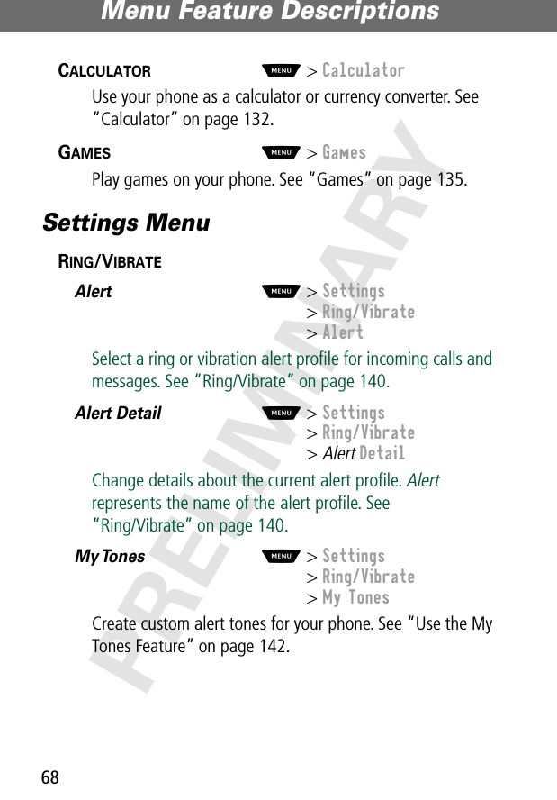 Menu Feature Descriptions68PRELIMINARYCALCULATOR  M&gt; CalculatorUse your phone as a calculator or currency converter. See “Calculator” on page 132.GAMES  M&gt; GamesPlay games on your phone. See “Games” on page 135.Settings MenuRING/VIBRATE  Alert  M&gt; Settings&gt; Ring/Vibrate&gt; AlertSelect a ring or vibration alert proﬁle for incoming calls and messages. See “Ring/Vibrate” on page 140.Alert Detail  M&gt; Settings&gt; Ring/Vibrate&gt; Alert DetailChange details about the current alert proﬁle. Alert represents the name of the alert proﬁle. See“Ring/Vibrate” on page 140.My Tones   M&gt; Settings&gt; Ring/Vibrate&gt; My TonesCreate custom alert tones for your phone. See “Use the My Tones Feature” on page 142.