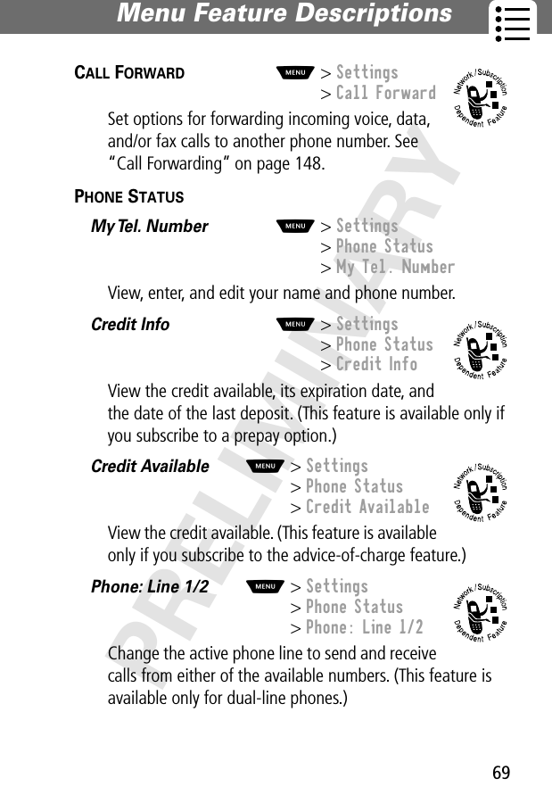 69Menu Feature Descriptions PRELIMINARYCALL FORWARD  M&gt; Settings&gt; Call ForwardSet options for forwarding incoming voice, data, and/or fax calls to another phone number. See “Call Forwarding” on page 148.PHONE STATUS  My Tel. Number  M&gt; Settings&gt; Phone Status&gt; My Tel. NumberView, enter, and edit your name and phone number.Credit Info  M&gt; Settings&gt; Phone Status&gt; Credit InfoView the credit available, its expiration date, and the date of the last deposit. (This feature is available only if you subscribe to a prepay option.)Credit Available  M&gt; Settings&gt; Phone Status&gt; Credit AvailableView the credit available. (This feature is available only if you subscribe to the advice-of-charge feature.)Phone: Line 1/2  M&gt; Settings&gt; Phone Status&gt; Phone: Line 1/2Change the active phone line to send and receive calls from either of the available numbers. (This feature is available only for dual-line phones.)