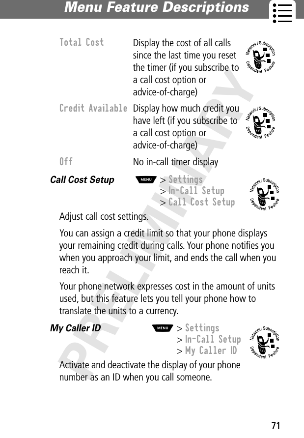 71Menu Feature Descriptions PRELIMINARYCall Cost Setup  M&gt; Settings&gt; In-Call Setup&gt; Call Cost SetupAdjust call cost settings.You can assign a credit limit so that your phone displays your remaining credit during calls. Your phone notiﬁes you when you approach your limit, and ends the call when you reach it.Your phone network expresses cost in the amount of units used, but this feature lets you tell your phone how to translate the units to a currency.My Caller ID  M&gt; Settings&gt; In-Call Setup&gt; My Caller IDActivate and deactivate the display of your phone number as an ID when you call someone.Total Cost Display the cost of all calls since the last time you reset the timer (if you subscribe to a call cost option or advice-of-charge)Credit Available  Display how much credit you have left (if you subscribe to a call cost option or advice-of-charge)Off  No in-call timer display