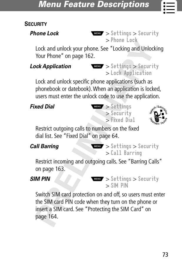 73Menu Feature Descriptions PRELIMINARYSECURITY  Phone Lock  M&gt; Settings &gt; Security&gt; Phone LockLock and unlock your phone. See “Locking and Unlocking Your Phone” on page 162.Lock Application  M&gt; Settings &gt; Security&gt; Lock ApplicationLock and unlock speciﬁc phone applications (such as phonebook or datebook). When an application is locked, users must enter the unlock code to use the application.Fixed Dial  M&gt; Settings&gt; Security&gt; Fixed DialRestrict outgoing calls to numbers on the ﬁxed dial list. See “Fixed Dial” on page 64.Call Barring  M&gt; Settings &gt; Security&gt; Call BarringRestrict incoming and outgoing calls. See “Barring Calls” on page 163.SIM PIN  M&gt; Settings &gt; Security&gt; SIM PINSwitch SIM card protection on and off, so users must enter the SIM card PIN code when they turn on the phone or insert a SIM card. See “Protecting the SIM Card” on page 164.