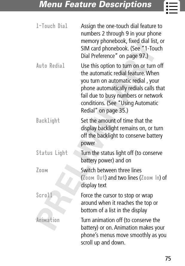 75Menu Feature Descriptions PRELIMINARY1-Touch Dial  Assign the one-touch dial feature to numbers 2 through 9 in your phone memory phonebook, ﬁxed dial list, or SIM card phonebook. (See “1-Touch Dial Preference” on page 97.)Auto Redial  Use this option to turn on or turn off the automatic redial feature. When you turn on automatic redial , your phone automatically redials calls that fail due to busy numbers or network conditions. (See “Using Automatic Redial” on page 35.)Backlight  Set the amount of time that the display backlight remains on, or turn off the backlight to conserve battery powerStatus Light  Turn the status light off (to conserve battery power) and onZoom  Switch between three lines (Zoom Out) and two lines (Zoom In) of display textScroll  Force the cursor to stop or wrap around when it reaches the top or bottom of a list in the displayAnimation  Turn animation off (to conserve the battery) or on. Animation makes your phone’s menus move smoothly as you scroll up and down.