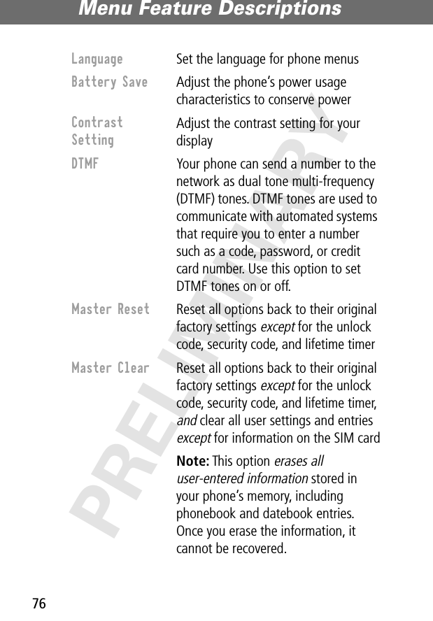 Menu Feature Descriptions76PRELIMINARYLanguage  Set the language for phone menusBattery Save  Adjust the phone’s power usage characteristics to conserve powerContrast Setting Adjust the contrast setting for your displayDTMF  Your phone can send a number to the network as dual tone multi-frequency (DTMF) tones. DTMF tones are used to communicate with automated systems that require you to enter a number such as a code, password, or credit card number. Use this option to set DTMF tones on or off.Master Reset  Reset all options back to their original factory settings except for the unlock code, security code, and lifetime timerMaster Clear  Reset all options back to their original factory settings except for the unlock code, security code, and lifetime timer, and clear all user settings and entries except for information on the SIM cardNote: This option erases all user-entered information stored in your phone’s memory, including phonebook and datebook entries. Once you erase the information, it cannot be recovered.