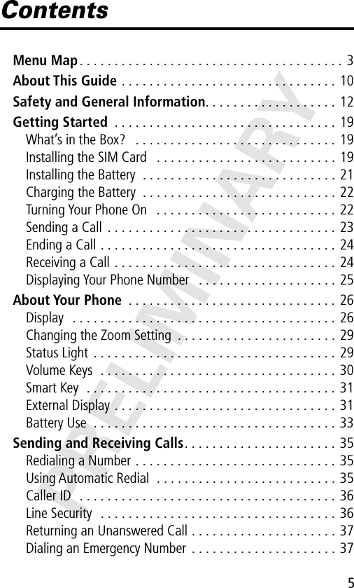 5PRELIMINARYContentsMenu Map . . . . . . . . . . . . . . . . . . . . . . . . . . . . . . . . . . . . . . 3About This Guide . . . . . . . . . . . . . . . . . . . . . . . . . . . . . . . 10Safety and General Information. . . . . . . . . . . . . . . . . . . 12Getting Started  . . . . . . . . . . . . . . . . . . . . . . . . . . . . . . . . 19What’s in the Box?   . . . . . . . . . . . . . . . . . . . . . . . . . . . . . 19Installing the SIM Card   . . . . . . . . . . . . . . . . . . . . . . . . . . 19Installing the Battery  . . . . . . . . . . . . . . . . . . . . . . . . . . . . 21Charging the Battery  . . . . . . . . . . . . . . . . . . . . . . . . . . . . 22Turning Your Phone On   . . . . . . . . . . . . . . . . . . . . . . . . . . 22Sending a Call  . . . . . . . . . . . . . . . . . . . . . . . . . . . . . . . . . 23Ending a Call . . . . . . . . . . . . . . . . . . . . . . . . . . . . . . . . . . 24Receiving a Call . . . . . . . . . . . . . . . . . . . . . . . . . . . . . . . . 24Displaying Your Phone Number   . . . . . . . . . . . . . . . . . . . . 25About Your Phone  . . . . . . . . . . . . . . . . . . . . . . . . . . . . . . 26Display   . . . . . . . . . . . . . . . . . . . . . . . . . . . . . . . . . . . . . . 26Changing the Zoom Setting  . . . . . . . . . . . . . . . . . . . . . . . 29Status Light  . . . . . . . . . . . . . . . . . . . . . . . . . . . . . . . . . . . 29Volume Keys  . . . . . . . . . . . . . . . . . . . . . . . . . . . . . . . . . . 30Smart Key  . . . . . . . . . . . . . . . . . . . . . . . . . . . . . . . . . . . . 31External Display . . . . . . . . . . . . . . . . . . . . . . . . . . . . . . . . 31Battery Use  . . . . . . . . . . . . . . . . . . . . . . . . . . . . . . . . . . . 33Sending and Receiving Calls. . . . . . . . . . . . . . . . . . . . . . 35Redialing a Number . . . . . . . . . . . . . . . . . . . . . . . . . . . . . 35Using Automatic Redial  . . . . . . . . . . . . . . . . . . . . . . . . . . 35Caller ID  . . . . . . . . . . . . . . . . . . . . . . . . . . . . . . . . . . . . . 36Line Security  . . . . . . . . . . . . . . . . . . . . . . . . . . . . . . . . . . 36Returning an Unanswered Call . . . . . . . . . . . . . . . . . . . . . 37Dialing an Emergency Number  . . . . . . . . . . . . . . . . . . . . . 37