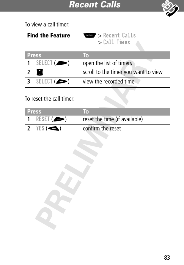 83Recent Calls PRELIMINARYTo view a call timer:To reset the call timer:Find the FeatureM&gt; Recent Calls&gt; Call TimesPress To1SELECT (+) open the list of timers2S scroll to the timer you want to view3SELECT (+) view the recorded timePress To1RESET (+) reset the time (if available)2YES (-) conﬁrm the reset