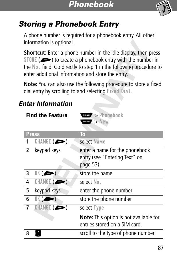 87Phonebook PRELIMINARYStoring a Phonebook EntryA phone number is required for a phonebook entry. All other information is optional.Shortcut: Enter a phone number in the idle display, then press STORE (+) to create a phonebook entry with the number in the No. ﬁeld. Go directly to step 1 in the following procedure to enter additional information and store the entry.Note: You can also use the following procedure to store a ﬁxed dial entry by scrolling to and selecting Fixed Dial.Enter InformationFind the FeatureM&gt; PhonebookM&gt; NewPress To1CHANGE (+) select Name2keypad keys enter a name for the phonebook entry (see “Entering Text” on page 53)3OK (+) store the name4CHANGE (+) select No.5keypad keys enter the phone number6OK (+) store the phone number7CHANGE (+) select TypeNote: This option is not available for entries stored on a SIM card.8S scroll to the type of phone number