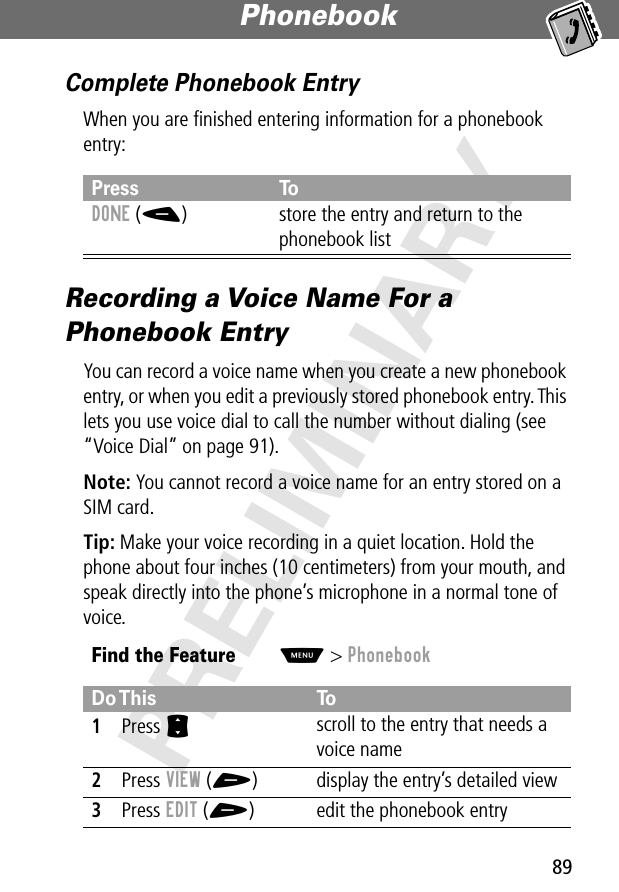 89Phonebook PRELIMINARYComplete Phonebook EntryWhen you are ﬁnished entering information for a phonebook entry:Recording a Voice Name For a Phonebook EntryYou can record a voice name when you create a new phonebook entry, or when you edit a previously stored phonebook entry. This lets you use voice dial to call the number without dialing (see “Voice Dial” on page 91).Note: You cannot record a voice name for an entry stored on a SIM card.Tip: Make your voice recording in a quiet location. Hold the phone about four inches (10 centimeters) from your mouth, and speak directly into the phone’s microphone in a normal tone of voice.Press ToDONE (-) store the entry and return to the phonebook listFind the FeatureM&gt; PhonebookDo This To1Press S scroll to the entry that needs a voice name2Press VIEW (+) display the entry’s detailed view3Press EDIT (+) edit the phonebook entry