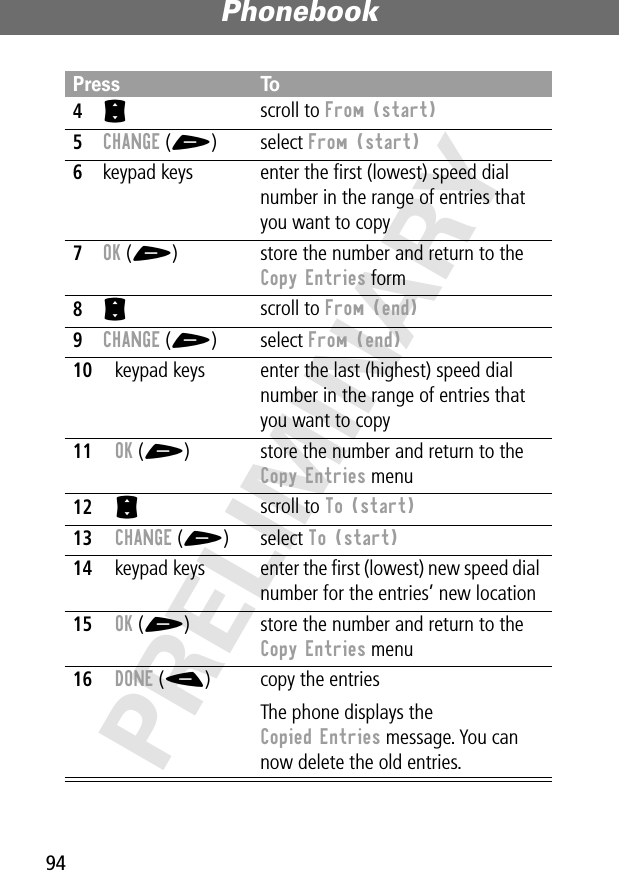 Phonebook94PRELIMINARY4S scroll to From (start)5CHANGE (+) select From (start)6keypad keys enter the ﬁrst (lowest) speed dial number in the range of entries that you want to copy7OK (+) store the number and return to the Copy Entries form8S scroll to From (end)9CHANGE (+) select From (end)10keypad keys enter the last (highest) speed dial number in the range of entries that you want to copy11OK (+) store the number and return to the Copy Entries menu12S scroll to To (start)13CHANGE (+) select To (start)14keypad keys enter the ﬁrst (lowest) new speed dial number for the entries’ new location15OK (+) store the number and return to the Copy Entries menu16DONE (-) copy the entriesThe phone displays the Copied Entries message. You can now delete the old entries.Press To