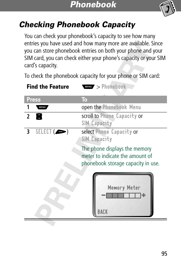 95Phonebook PRELIMINARYChecking Phonebook CapacityYou can check your phonebook’s capacity to see how many entries you have used and how many more are available. Since you can store phonebook entries on both your phone and your SIM card, you can check either your phone’s capacity or your SIM card’s capacity.To check the phonebook capacity for your phone or SIM card:Find the FeatureM&gt; PhonebookPress To1M open the Phonebook Menu2S scroll to Phone Capacity or SIM Capacity3SELECT (+) select Phone Capacity or SIM CapacityThe phone displays the memory meter to indicate the amount of phonebook storage capacity in use.Memory MeterBACK+ - 