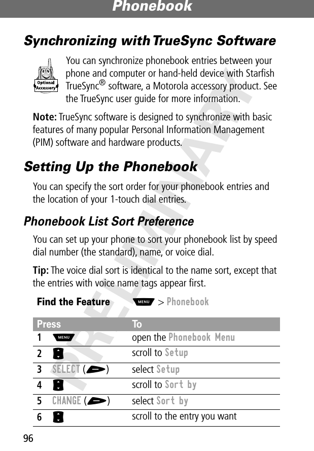 Phonebook96PRELIMINARYSynchronizing with TrueSync SoftwareYou can synchronize phonebook entries between your phone and computer or hand-held device with Starﬁsh TrueSync® software, a Motorola accessory product. See the TrueSync user guide for more information.Note: TrueSync software is designed to synchronize with basic features of many popular Personal Information Management (PIM) software and hardware products.Setting Up the PhonebookYou can specify the sort order for your phonebook entries and the location of your 1-touch dial entries.Phonebook List Sort PreferenceYou can set up your phone to sort your phonebook list by speed dial number (the standard), name, or voice dial.Tip: The voice dial sort is identical to the name sort, except that the entries with voice name tags appear ﬁrst.Find the FeatureM&gt; PhonebookPress To1M open the Phonebook Menu2S scroll to Setup3SELECT (+) select Setup4S scroll to Sort by5CHANGE (+) select Sort by6S scroll to the entry you want