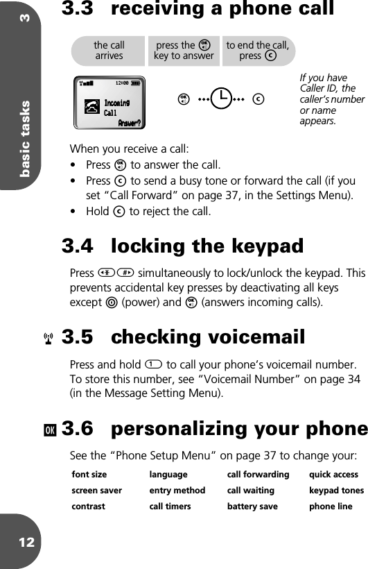 basic tasks 3123.3 receiving a phone callWhen you receive a call:• Press O to answer the call.• Press C to send a busy tone or forward the call (if you set “Call Forward” on page 37, in the Settings Menu).• Hold C to reject the call.3.4 locking the keypadPress &lt;&gt; simultaneously to lock/unlock the keypad. This prevents accidental key presses by deactivating all keys except S (power) and O (answers incoming calls).3.5 checking voicemailPress and hold 1 to call your phone’s voicemail number. To store this number, see “Voicemail Number” on page 34 (in the Message Setting Menu).3.6 personalizing your phoneSee the “Phone Setup Menu” on page 37 to change your:font size language call forwarding quick accessscreen saver entry method call waiting keypad tonescontrast call timers battery save phone linethe call arrivespress the O key to answerOto end the call, press CCIf you have Caller ID, the caller’s number or name appears.rx 12:00 q                                IIIInnnnccccoooommmmiiiinnnngggg                                    CCCCaaaallllllllAAAAnnnnsssswwwweeeerrrr????rj