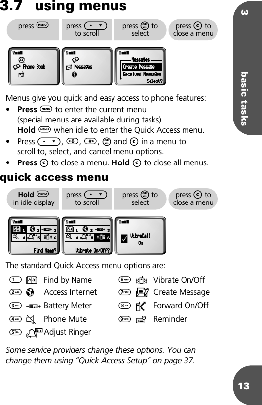 3 basic tasks133.7 using menusMenus give you quick and easy access to phone features: •Press $ to enter the current menu (special menus are available during tasks). Hold $ when idle to enter the Quick Access menu.• Press E, &lt;, &gt;, O and C in a menu toscroll to, select, and cancel menu options.•Press C to close a menu. Hold C to close all menus.quick access menuThe standard Quick Access menu options are: Some service providers change these options. You can change them using “Quick Access Setup” on page 37.1B Find by Name 6L Vibrate On/Off2πAccess Internet 7aCreate Message3GBattery Meter 8PForward On/Off4JPhone Mute 9≥Reminder5NAdjust Ringerpress $press E to scrollpress O to selectpress C to close a menurx¶•    PPPPhhhhoooonnnneeee    BBBBooooooookkkk≈rx•≈    MMMMeeeessssssssaaaaggggeeeessssπrxMMMMeeeessssssssaaaaggggeeeessss        CCCCrrrreeeeaaaatttteeee    MMMMeeeessssssssaaaaggggeeee        RRRReeeecccceeeeiiiivvvveeeedddd    MMMMeeeessssssssaaaaggggeeeessssSSSSeeeelllleeeecccctttt????Hold $in idle displaypress E to scrollpress O to selectpress C to close a menurxB    1111     π    2222 G    3333J        4444    N5555 L    6666                            FFFFiiiinnnndddd    NNNNaaaammmmeeee????rxB    1111     π    2222 G    3333J        4444    N5555 L    6666        VVVViiiibbbbrrrraaaatttteeee    OOOOnnnn////OOOOffffffff????rxVVVViiiibbbbrrrraaaaCCCCaaaallllllllOOOOnnnny