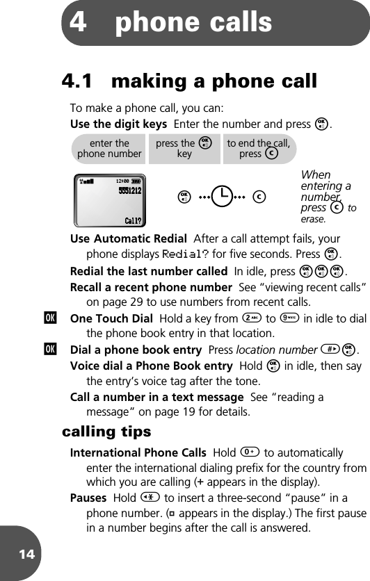 144 phone calls4.1 making a phone callTo make a phone call, you can:Use the digit keys  Enter the number and press O.Use Automatic Redial  After a call attempt fails, your phone displays Redial? for five seconds. Press O.Redial the last number called  In idle, press OOO.Recall a recent phone number  See “viewing recent calls” on page 29 to use numbers from recent calls.One Touch Dial  Hold a key from 2 to 9 in idle to dial the phone book entry in that location.Dial a phone book entry  Press location number &gt;O.Voice dial a Phone Book entry  Hold O in idle, then say the entry’s voice tag after the tone.Call a number in a text message  See “reading a message” on page 19 for details.calling tipsInternational Phone Calls  Hold 0 to automatically enter the international dialing prefix for the country from which you are calling (+ appears in the display). Pauses  Hold &lt; to insert a three-second “pause” in a phone number. (Ü appears in the display.) The first pause in a number begins after the call is answered. enter the phone numberpress the O keyOto end the call, press CCWhen entering a number, press C to erase.rx 12:00 q5555555555551111222211112222CCCCaaaallllllll????jj