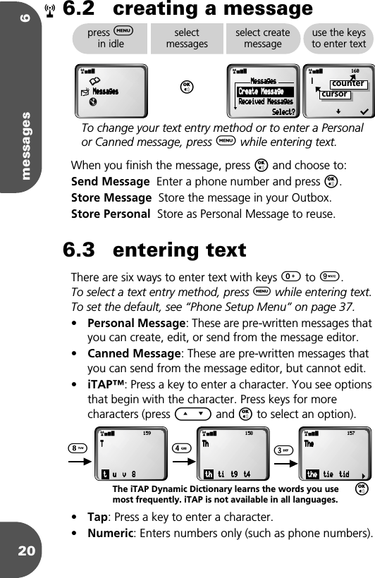 messages 6206.2 creating a messageWhen you finish the message, press O and choose to:Send Message  Enter a phone number and press O.Store Message  Store the message in your Outbox.Store Personal  Store as Personal Message to reuse.6.3 entering textThere are six ways to enter text with keys 0 to 9. To select a text entry method, press $ while entering text.To set the default, see “Phone Setup Menu” on page 37.•Personal Message: These are pre-written messages that you can create, edit, or send from the message editor.•Canned Message: These are pre-written messages that you can send from the message editor, but cannot edit.•iTAP™: Press a key to enter a character. You see options that begin with the character. Press keys for more characters (press E and O to select an option). •Tap: Press a key to enter a character.•Numeric: Enters numbers only (such as phone numbers).rpress $ in idleselectmessagesOselect create messageuse the keys to enter textrx•≈    MMMMeeeessssssssaaaaggggeeeessssπrxMMMMeeeessssssssaaaaggggeeeessss        CCCCrrrreeeeaaaatttteeee    MMMMeeeessssssssaaaaggggeeee        RRRReeeecccceeeeiiiivvvveeeedddd    MMMMeeeessssssssaaaaggggeeeessssSSSSeeeelllleeeecccctttt????rx           160    ÚÚÚÚcursorcounterTo change your text entry method or to enter a Personal or Canned message, press $ while entering text.rx           157 TTTThhhheeee    tttthhhheeee        ttttiiiieeee        ttttiiiidddd8 4 3Orx           159 TTTT    tttt        uuuu        vvvv        8888rx           158 TTTThhhh    tttthhhh        ttttiiii        tttt9999        tttt4444The iTAP Dynamic Dictionary learns the words you use most frequently. iTAP is not available in all languages.