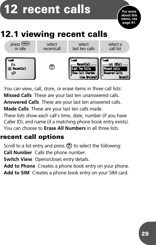 2912 recent calls12.1 viewing recent callsYou can view, call, store, or erase items in three call lists:Missed Calls  These are your last ten unanswered calls. Answered Calls  These are your last ten answered calls.Made Calls  These are your last ten calls made.These lists show each call’s time, date, number (if you have Caller ID), and name (if a matching phone book entry exists). You can choose to Erase All Numbers in all three lists.recent call optionsScroll to a list entry and press O to select the following:Call Number  Calls the phone number.Switch View  Opens/closes entry details.Add to Phone  Creates a phone book entry on your phone.Add to SIM  Creates a phone book entry on your SIM card.press $ in idleselectrecentcallOselect last ten callsselect a call listrxß¶    RRRReeeecccceeeennnnttttCCCCaaaallllllll•rxRRRReeeecccceeeennnnttttCCCCaaaallllllll    LLLLaaaasssstttt    TTTTeeeennnn    CCCCaaaallllllllssss    SSSShhhhoooowwww    CCCCaaaallllllll    CCCChhhhaaaarrrrggggeeeessss                VVVViiiieeeewwww    OOOOppppttttiiiioooonnnnssss????rxLLLLsssstttt    11110000CCCCaaaallllllll    MMMMiiiisssssssseeeedddd    CCCCaaaallllllllssss    AAAAnnnnsssswwwweeeerrrreeeedddd    CCCCaaaallllllllssssSSSSeeeelllleeeecccctttt????For more about this menu, see page 41.