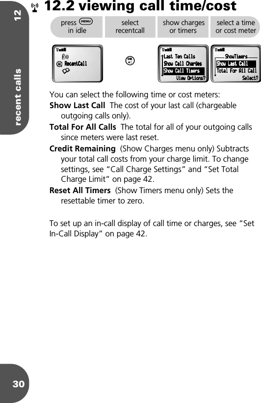 recent calls 123012.2 viewing call time/costYou can select the following time or cost meters:Show Last Call  The cost of your last call (chargeable outgoing calls only).Total For All Calls  The total for all of your outgoing calls since meters were last reset.Credit Remaining  (Show Charges menu only) Subtracts your total call costs from your charge limit. To change settings, see “Call Charge Settings” and “Set Total Charge Limit” on page 42.Reset All Timers  (Show Timers menu only) Sets the resettable timer to zero.To set up an in-call display of call time or charges, see “Set In-Call Display” on page 42.rpress $ in idleselectrecentcallO show charges or timersselect a time or cost meterrxß¶    RRRReeeecccceeeennnnttttCCCCaaaallllllll•rx    LLLLaaaasssstttt    TTTTeeeennnn    CCCCaaaallllllllssss    SSSShhhhoooowwww    CCCCaaaallllllll    CCCChhhhaaaarrrrggggeeeessss    SSSShhhhoooowwww    CCCCaaaallllllll    TTTTiiiimmmmeeeerrrrssss                VVVViiiieeeewwww    OOOOppppttttiiiioooonnnnssss????rxSSSShhhhoooowwwwTTTTiiiimmmmeeeerrrrssss    SSSShhhhoooowwww    LLLLaaaasssstttt    CCCCaaaallllllll    TTTToooottttaaaallll    FFFFoooorrrr    AAAAllllllll    CCCCaaaallllllllSSSSeeeelllleeeecccctttt????