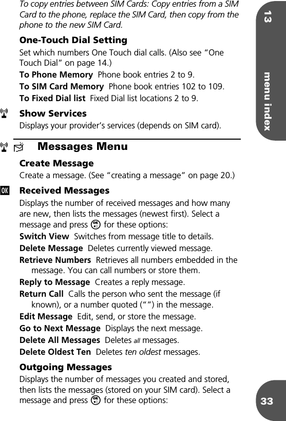 13 menu index33To copy entries between SIM Cards: Copy entries from a SIM Card to the phone, replace the SIM Card, then copy from the phone to the new SIM Card.One-Touch Dial SettingSet which numbers One Touch dial calls. (Also see “One Touch Dial” on page 14.)To Phone Memory  Phone book entries 2 to 9.To SIM Card Memory  Phone book entries 102 to 109.To Fixed Dial list  Fixed Dial list locations 2 to 9.Show ServicesDisplays your provider’s services (depends on SIM card).≈Messages MenuCreate MessageCreate a message. (See “creating a message” on page 20.)Received MessagesDisplays the number of received messages and how many are new, then lists the messages (newest first). Select a message and press O for these options:Switch View  Switches from message title to details.Delete Message  Deletes currently viewed message.Retrieve Numbers  Retrieves all numbers embedded in the message. You can call numbers or store them.Reply to Message  Creates a reply message.Return Call  Calls the person who sent the message (if known), or a number quoted (“”) in the message.Edit Message  Edit, send, or store the message.Go to Next Message  Displays the next message.Delete All Messages  Deletes all messages.Delete Oldest Ten  Deletes ten oldest messages.Outgoing MessagesDisplays the number of messages you created and stored, then lists the messages (stored on your SIM card). Select a message and press O for these options:rrj