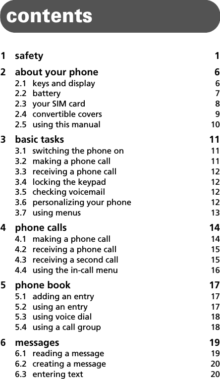 1contents1 safety 12 about your phone  62.1 keys and display  62.2 battery 72.3 your SIM card  82.4 convertible covers  92.5 using this manual  103 basic tasks  113.1 switching the phone on  113.2 making a phone call  113.3 receiving a phone call  123.4 locking the keypad  123.5 checking voicemail  123.6 personalizing your phone  123.7 using menus  134 phone calls  144.1 making a phone call  144.2 receiving a phone call  154.3 receiving a second call  154.4 using the in-call menu  165 phone book  175.1 adding an entry  175.2 using an entry  175.3 using voice dial  185.4 using a call group  186 messages 196.1 reading a message  196.2 creating a message  206.3 entering text  20