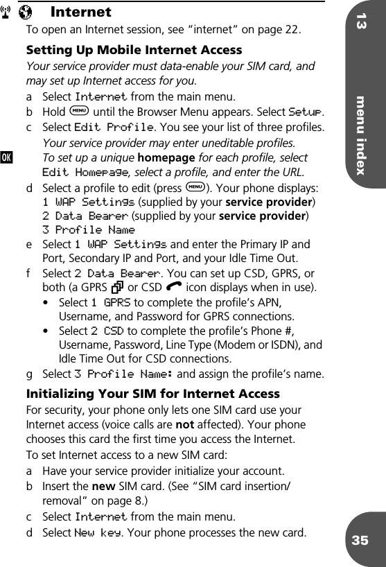 13 menu index35πInternetTo open an Internet session, see “internet” on page 22.Setting Up Mobile Internet AccessYour service provider must data-enable your SIM card, and may set up Internet access for you.a Select Internet from the main menu.b Hold $ until the Browser Menu appears. Select Setup.c Select Edit Profile. You see your list of three profiles.Your service provider may enter uneditable profiles.To set up a unique homepage for each profile, select Edit Homepage, select a profile, and enter the URL.d Select a profile to edit (press $). Your phone displays:1 WAP Settings (supplied by your service provider)2 Data Bearer (supplied by your service provider)3 Profile Namee Select 1 WAP Settings and enter the Primary IP and Port, Secondary IP and Port, and your Idle Time Out.f Select 2 Data Bearer. You can set up CSD, GPRS, or both (a GPRS ƒ or CSD ∫ icon displays when in use). • Select 1 GPRS to complete the profile’s APN, Username, and Password for GPRS connections.• Select 2 CSD to complete the profile’s Phone #, Username, Password, Line Type (Modem or ISDN), and Idle Time Out for CSD connections.g Select 3 Profile Name: and assign the profile’s name.Initializing Your SIM for Internet AccessFor security, your phone only lets one SIM card use your Internet access (voice calls are not affected). Your phone chooses this card the first time you access the Internet. To set Internet access to a new SIM card:a Have your service provider initialize your account.b Insert the new SIM card. (See “SIM card insertion/removal” on page 8.)c Select Internet from the main menu.d Select New key. Your phone processes the new card.rj