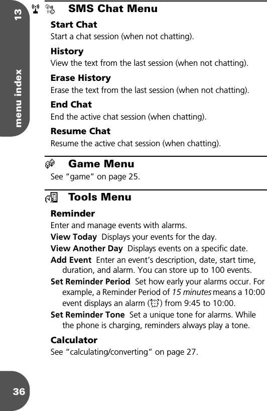 menu index 1336øSMS Chat MenuStart ChatStart a chat session (when not chatting).HistoryView the text from the last session (when not chatting).Erase HistoryErase the text from the last session (when not chatting).End ChatEnd the active chat session (when chatting).Resume ChatResume the active chat session (when chatting).œGame MenuSee “game” on page 25.™Tools MenuReminderEnter and manage events with alarms.View Today  Displays your events for the day. View Another Day  Displays events on a specific date.Add Event  Enter an event’s description, date, start time, duration, and alarm. You can store up to 100 events.Set Reminder Period  Set how early your alarms occur. For example, a Reminder Period of 15 minutes means a 10:00 event displays an alarm (µ) from 9:45 to 10:00.Set Reminder Tone  Set a unique tone for alarms. While the phone is charging, reminders always play a tone.CalculatorSee “calculating/converting” on page 27.r