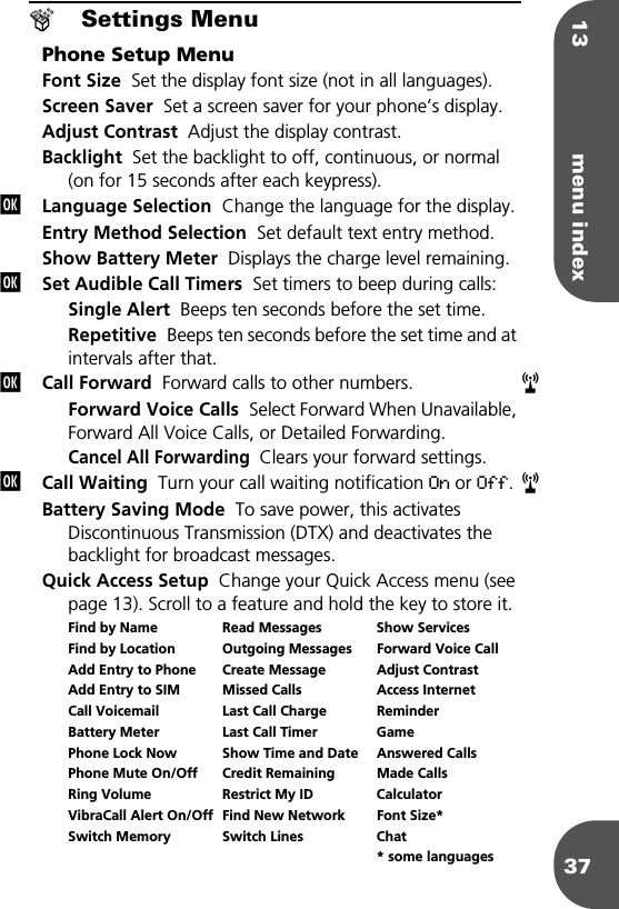 13 menu index37®Settings MenuPhone Setup MenuFont Size  Set the display font size (not in all languages).Screen Saver  Set a screen saver for your phone’s display.Adjust Contrast  Adjust the display contrast.Backlight  Set the backlight to off, continuous, or normal (on for 15 seconds after each keypress). Language Selection  Change the language for the display.Entry Method Selection  Set default text entry method.Show Battery Meter  Displays the charge level remaining.Set Audible Call Timers  Set timers to beep during calls:Single Alert  Beeps ten seconds before the set time.Repetitive  Beeps ten seconds before the set time and at intervals after that.Call Forward  Forward calls to other numbers.Forward Voice Calls  Select Forward When Unavailable, Forward All Voice Calls, or Detailed Forwarding.Cancel All Forwarding  Clears your forward settings.Call Waiting  Turn your call waiting notification On or Off. Battery Saving Mode  To save power, this activates Discontinuous Transmission (DTX) and deactivates the backlight for broadcast messages.Quick Access Setup  Change your Quick Access menu (see page 13). Scroll to a feature and hold the key to store it. Find by Name Read Messages Show ServicesFind by Location Outgoing Messages Forward Voice CallAdd Entry to Phone Create Message Adjust ContrastAdd Entry to SIM Missed Calls Access InternetCall Voicemail Last Call Charge ReminderBattery Meter Last Call Timer GamePhone Lock Now Show Time and Date Answered CallsPhone Mute On/Off Credit Remaining Made CallsRing Volume Restrict My ID CalculatorVibraCall Alert On/Off Find New Network Font Size*Switch Memory Switch Lines Chat* some languagesjjjrjr