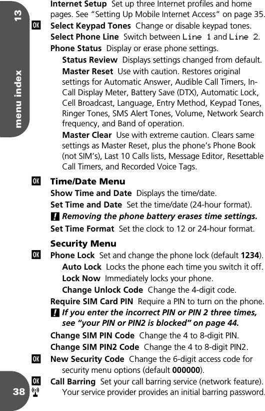 menu index 1338Internet Setup  Set up three Internet profiles and home pages. See “Setting Up Mobile Internet Access” on page 35.Select Keypad Tones  Change or disable keypad tones.Select Phone Line  Switch between Line 1 and Line 2.Phone Status  Display or erase phone settings.Status Review  Displays settings changed from default.Master Reset  Use with caution. Restores original settings for Automatic Answer, Audible Call Timers, In-Call Display Meter, Battery Save (DTX), Automatic Lock, Cell Broadcast, Language, Entry Method, Keypad Tones, Ringer Tones, SMS Alert Tones, Volume, Network Search frequency, and Band of operation.Master Clear  Use with extreme caution. Clears same settings as Master Reset, plus the phone’s Phone Book (not SIM’s), Last 10 Calls lists, Message Editor, Resettable Call Timers, and Recorded Voice Tags.Time/Date MenuShow Time and Date  Displays the time/date.Set Time and Date  Set the time/date (24-hour format).!Removing the phone battery erases time settings.Set Time Format  Set the clock to 12 or 24-hour format. Security MenuPhone Lock  Set and change the phone lock (default 1234). Auto Lock  Locks the phone each time you switch it off.Lock Now  Immediately locks your phone.Change Unlock Code  Change the 4-digit code.Require SIM Card PIN  Require a PIN to turn on the phone.!If you enter the incorrect PIN or PIN 2 three times, see “your PIN or PIN2 is blocked” on page 44.Change SIM PIN Code  Change the 4 to 8-digit PIN.Change SIM PIN2 Code  Change the 4 to 8-digit PIN2.New Security Code  Change the 6-digit access code for security menu options (default 000000).Call Barring  Set your call barring service (network feature). Your service provider provides an initial barring password.jjjjjr