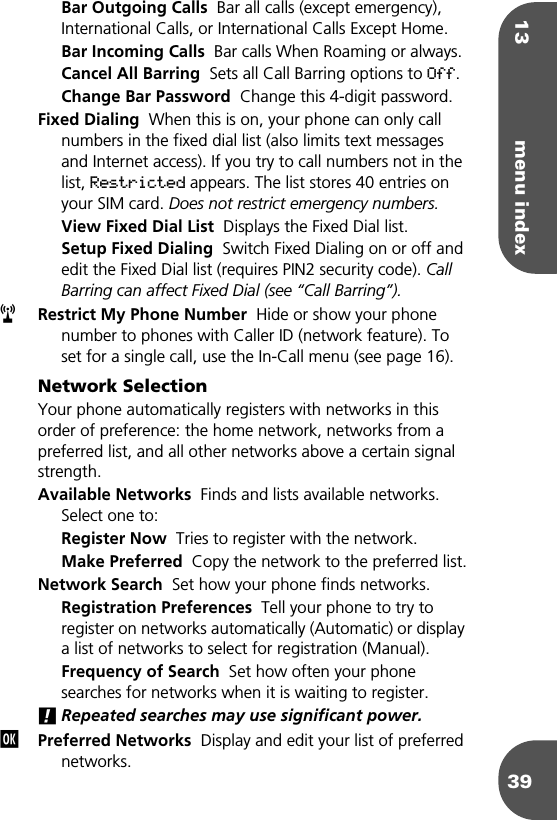 13 menu index39Bar Outgoing Calls  Bar all calls (except emergency), International Calls, or International Calls Except Home.Bar Incoming Calls  Bar calls When Roaming or always.Cancel All Barring  Sets all Call Barring options to Off.Change Bar Password  Change this 4-digit password.Fixed Dialing  When this is on, your phone can only call numbers in the fixed dial list (also limits text messages and Internet access). If you try to call numbers not in the list, Restricted appears. The list stores 40 entries on your SIM card. Does not restrict emergency numbers.View Fixed Dial List  Displays the Fixed Dial list. Setup Fixed Dialing  Switch Fixed Dialing on or off and edit the Fixed Dial list (requires PIN2 security code). Call Barring can affect Fixed Dial (see “Call Barring”).Restrict My Phone Number  Hide or show your phone number to phones with Caller ID (network feature). To set for a single call, use the In-Call menu (see page 16).Network SelectionYour phone automatically registers with networks in this order of preference: the home network, networks from a preferred list, and all other networks above a certain signal strength.Available Networks  Finds and lists available networks. Select one to:Register Now  Tries to register with the network.Make Preferred  Copy the network to the preferred list.Network Search  Set how your phone finds networks.Registration Preferences  Tell your phone to try to register on networks automatically (Automatic) or display a list of networks to select for registration (Manual).Frequency of Search  Set how often your phone searches for networks when it is waiting to register.!Repeated searches may use significant power.Preferred Networks  Display and edit your list of preferred networks.rj