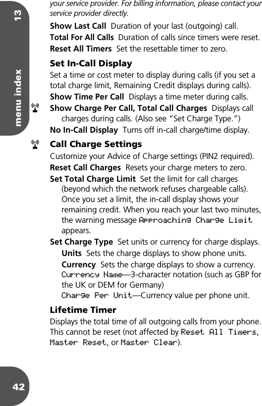 menu index 1342your service provider. For billing information, please contact your service provider directly.Show Last Call  Duration of your last (outgoing) call.Total For All Calls  Duration of calls since timers were reset.Reset All Timers  Set the resettable timer to zero.Set In-Call DisplaySet a time or cost meter to display during calls (if you set a total charge limit, Remaining Credit displays during calls).Show Time Per Call  Displays a time meter during calls.Show Charge Per Call, Total Call Charges  Displays call charges during calls. (Also see “Set Charge Type.”)No In-Call Display  Turns off in-call charge/time display.Call Charge SettingsCustomize your Advice of Charge settings (PIN2 required).Reset Call Charges  Resets your charge meters to zero.Set Total Charge Limit  Set the limit for call charges (beyond which the network refuses chargeable calls). Once you set a limit, the in-call display shows your remaining credit. When you reach your last two minutes, the warning message Approaching Charge Limit appears. Set Charge Type  Set units or currency for charge displays.Units  Sets the charge displays to show phone units.Currency  Sets the charge displays to show a currency. Currency Name—3-character notation (such as GBP for the UK or DEM for Germany)Charge Per Unit—Currency value per phone unit.Lifetime TimerDisplays the total time of all outgoing calls from your phone. This cannot be reset (not affected by Reset All Timers, Master Reset, or Master Clear).rr