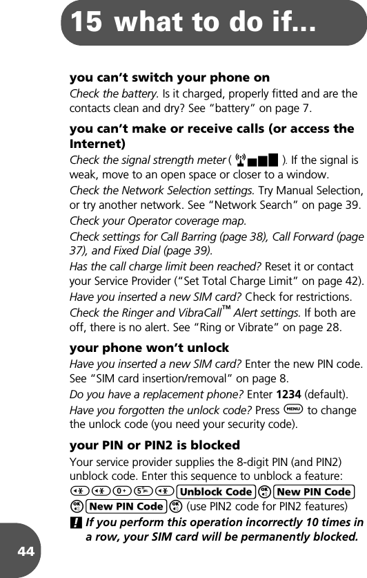 4415 what to do if...you can’t switch your phone onCheck the battery. Is it charged, properly fitted and are the contacts clean and dry? See “battery” on page 7.you can’t make or receive calls (or access the Internet)Check the signal strength meter ( rx ). If the signal is weak, move to an open space or closer to a window.Check the Network Selection settings. Try Manual Selection, or try another network. See “Network Search” on page 39.Check your Operator coverage map.Check settings for Call Barring (page 38), Call Forward (page 37), and Fixed Dial (page 39).Has the call charge limit been reached? Reset it or contact your Service Provider (“Set Total Charge Limit” on page 42).Have you inserted a new SIM card? Check for restrictions.Check the Ringer and VibraCall™ Alert settings. If both are off, there is no alert. See “Ring or Vibrate” on page 28.your phone won’t unlockHave you inserted a new SIM card? Enter the new PIN code. See “SIM card insertion/removal” on page 8.Do you have a replacement phone? Enter 1234 (default).Have you forgotten the unlock code? Press $ to change the unlock code (you need your security code).your PIN or PIN2 is blockedYour service provider supplies the 8-digit PIN (and PIN2) unblock code. Enter this sequence to unblock a feature:&lt;&lt;05&lt;EOFOFO (use PIN2 code for PIN2 features)!If you perform this operation incorrectly 10 times in a row, your SIM card will be permanently blocked.